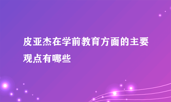 皮亚杰在学前教育方面的主要观点有哪些