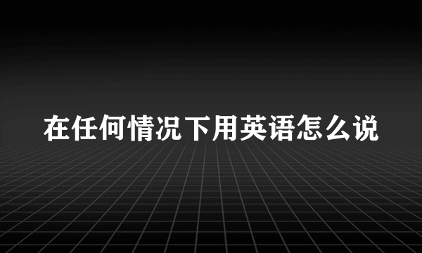 在任何情况下用英语怎么说