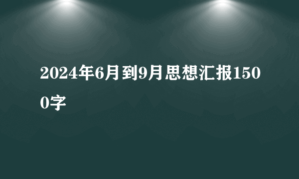 2024年6月到9月思想汇报1500字