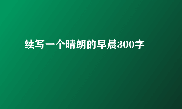 续写一个晴朗的早晨300字