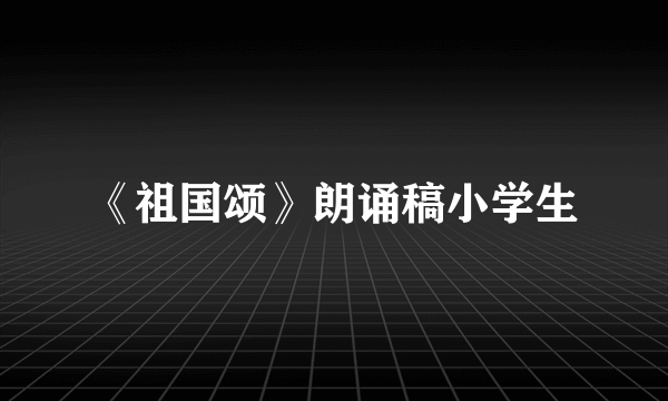 《祖国颂》朗诵稿小学生