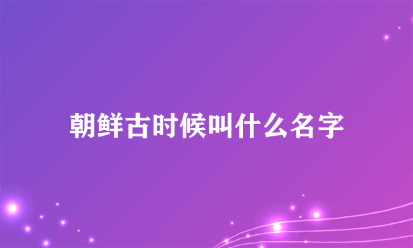 朝鲜古时候叫什么名字