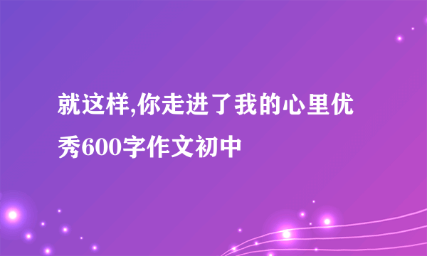 就这样,你走进了我的心里优秀600字作文初中