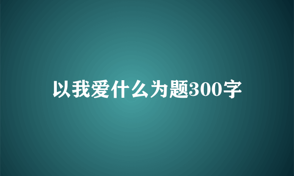 以我爱什么为题300字
