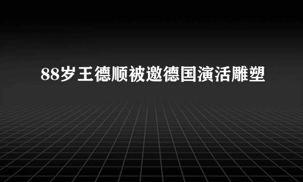 88岁王德顺被邀德国演活雕塑