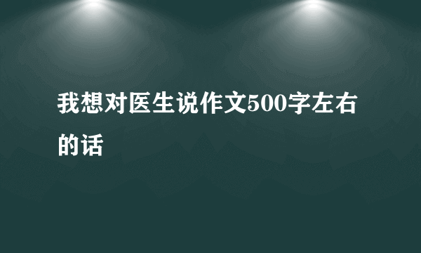 我想对医生说作文500字左右的话