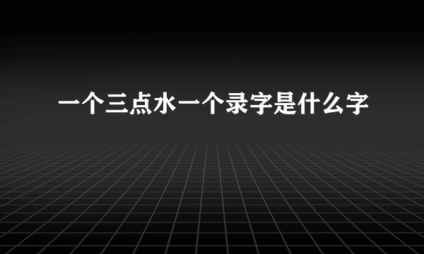 一个三点水一个录字是什么字