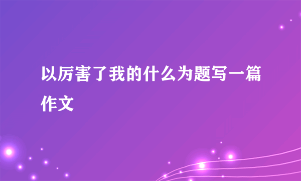 以厉害了我的什么为题写一篇作文