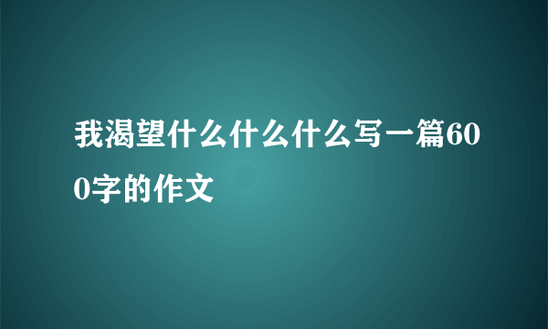 我渴望什么什么什么写一篇600字的作文