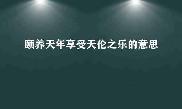 颐养天年享受天伦之乐的意思