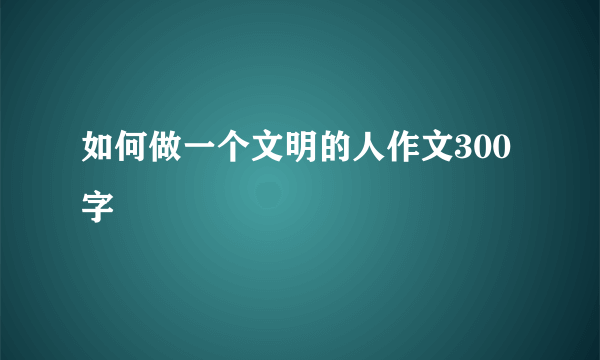 如何做一个文明的人作文300字