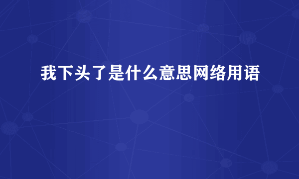 我下头了是什么意思网络用语