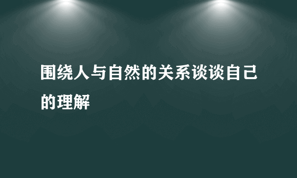 围绕人与自然的关系谈谈自己的理解