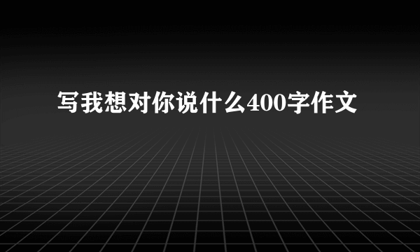 写我想对你说什么400字作文