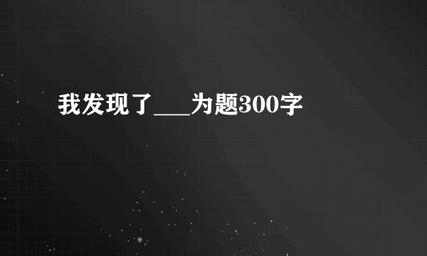 我发现了___为题300字