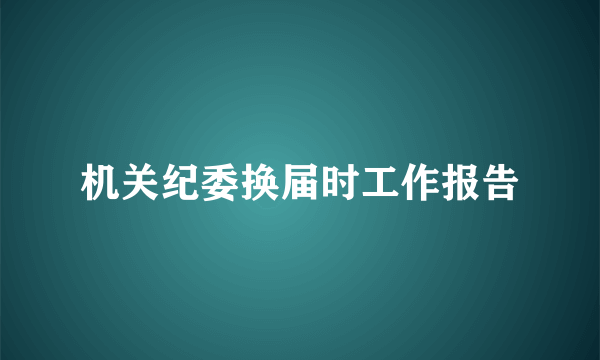 机关纪委换届时工作报告