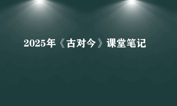 2025年《古对今》课堂笔记