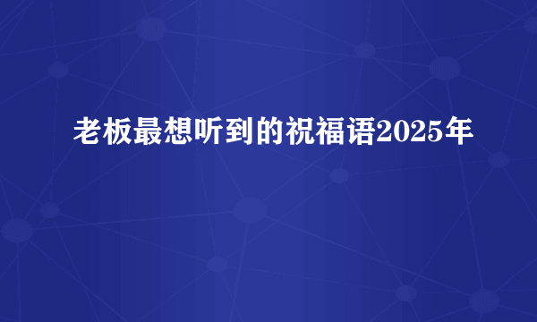老板最想听到的祝福语2025年