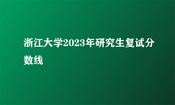 浙江大学2023年研究生复试分数线