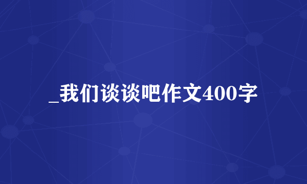 _我们谈谈吧作文400字