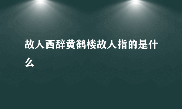 故人西辞黄鹤楼故人指的是什么