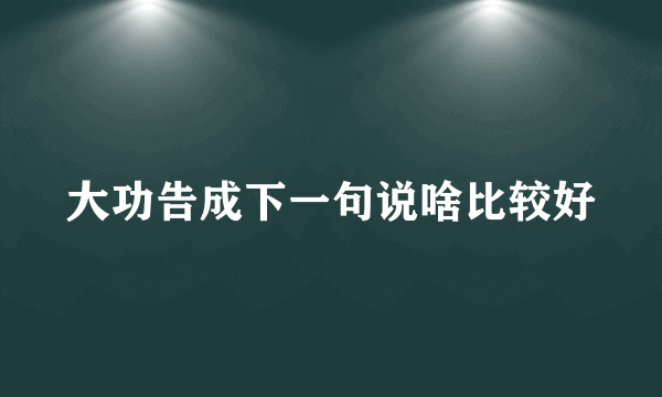 大功告成下一句说啥比较好