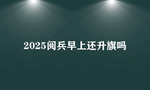 2025阅兵早上还升旗吗