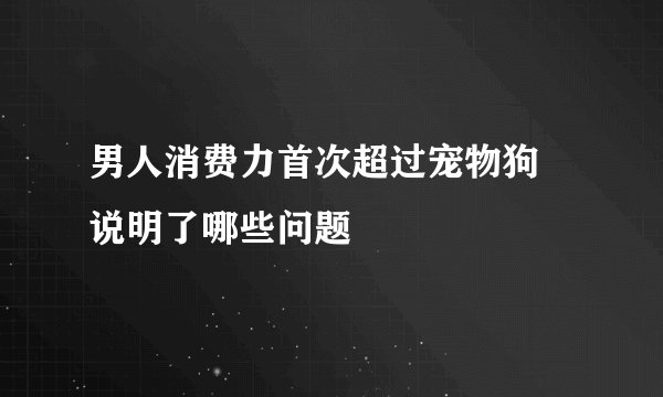 男人消费力首次超过宠物狗 说明了哪些问题