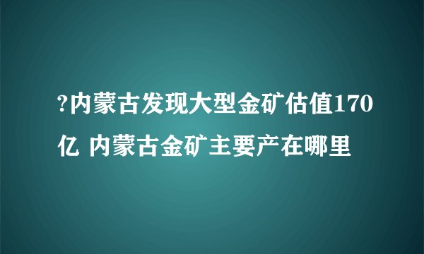?内蒙古发现大型金矿估值170亿 内蒙古金矿主要产在哪里