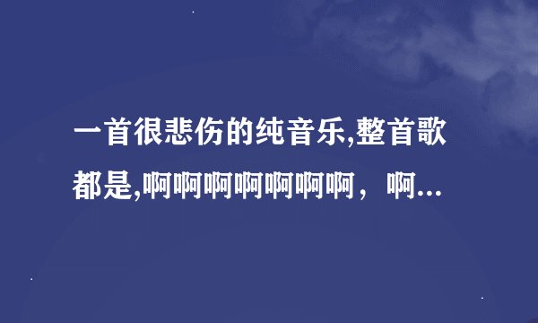一首很悲伤的纯音乐,整首歌都是,啊啊啊啊啊啊啊，啊啊啊啊啊啊，谁知道是什么歌名