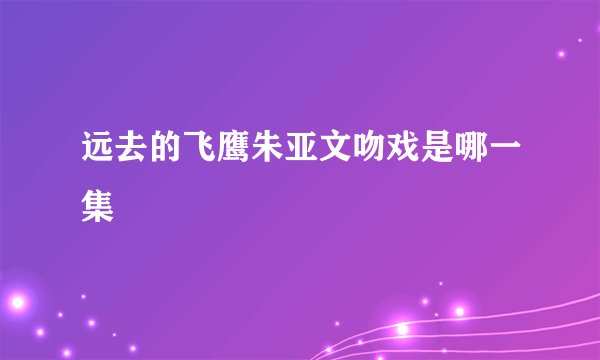 远去的飞鹰朱亚文吻戏是哪一集