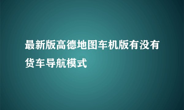 最新版高德地图车机版有没有货车导航模式