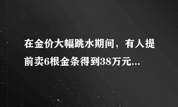 在金价大幅跳水期间,有人提前卖6根金条得到38万元变现,这是真实的吗