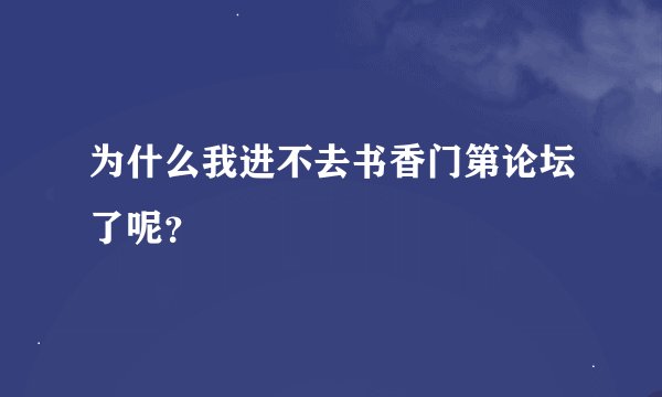 为什么我进不去书香门第论坛了呢？