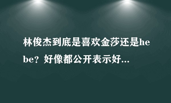 林俊杰到底是喜欢金莎还是hebe？好像都公开表示好感过，以前公开向金莎求婚，之后又几次表示对hebe又好感
