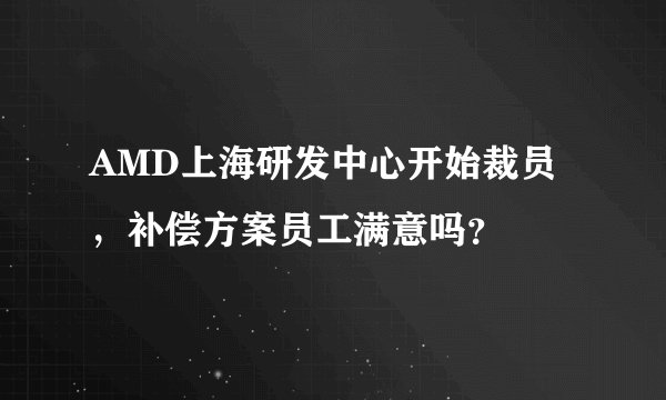 AMD上海研发中心开始裁员，补偿方案员工满意吗？