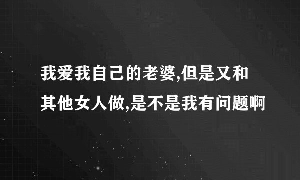 我爱我自己的老婆,但是又和其他女人做,是不是我有问题啊
