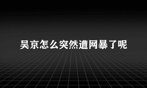 吴京怎么突然遭网暴了呢