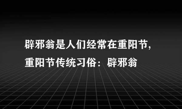 辟邪翁是人们经常在重阳节,重阳节传统习俗：辟邪翁