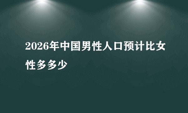 2026年中国男性人口预计比女性多多少