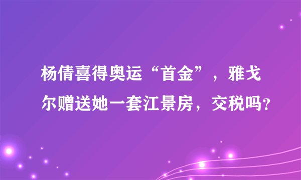 杨倩喜得奥运“首金”，雅戈尔赠送她一套江景房，交税吗？