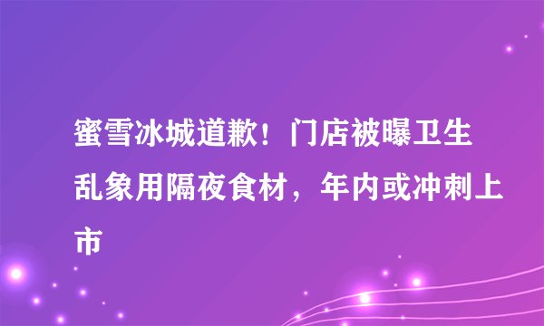 蜜雪冰城道歉！门店被曝卫生乱象用隔夜食材，年内或冲刺上市