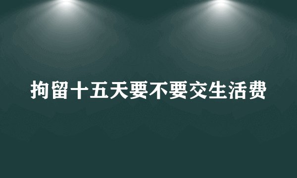 拘留十五天要不要交生活费