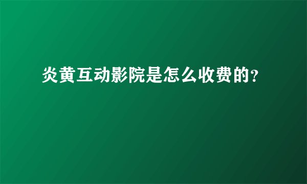 炎黄互动影院是怎么收费的？