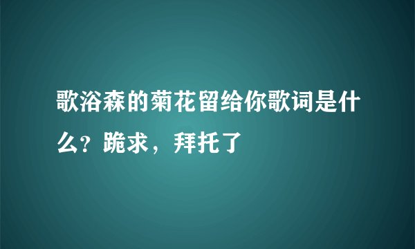 歌浴森的菊花留给你歌词是什么？跪求，拜托了