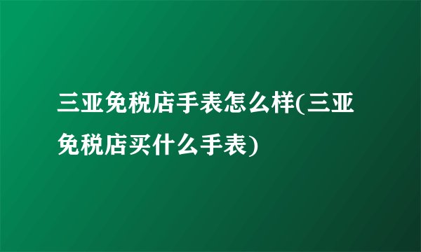 三亚免税店手表怎么样(三亚免税店买什么手表)