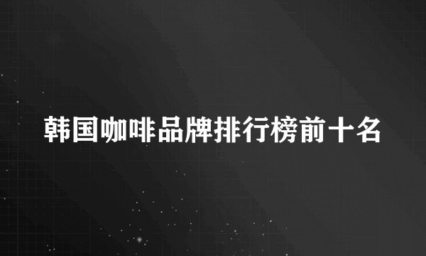 韩国咖啡品牌排行榜前十名