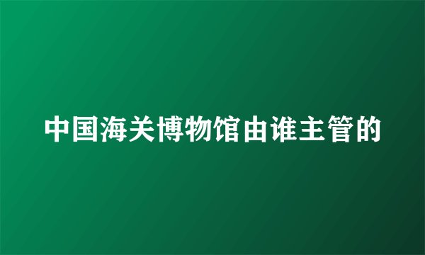 中国海关博物馆由谁主管的