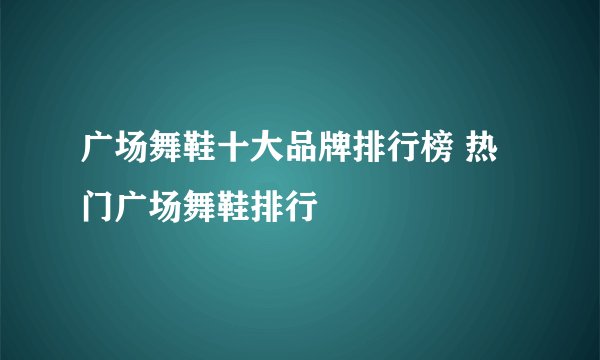 广场舞鞋十大品牌排行榜 热门广场舞鞋排行