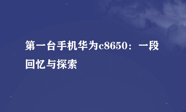 第一台手机华为c8650：一段回忆与探索
